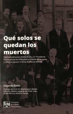 Que solos se quedan los muertos : crónicas sobre Juan Idiarte Borda, 13º Presidente Constitucional de la República oriental del Uruguay y sobre su agresor criminal Avelino Arredondo