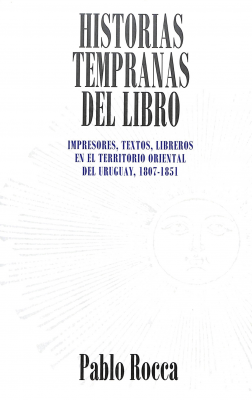 Historias tempranas del libro : impresores, textos, libreros en el territorio oriental del Uruguay, 1807-1851