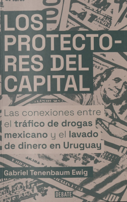 Los protectores del capital : las conexiones entre el tráfico de drogas mexicano y el lavado de dinero en Uruguay