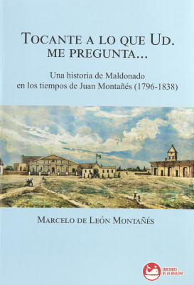 Tocante a lo que Ud. me pregunta... : una historia de Maldonado en los tiempos de Juan Montañés (1796-1838)