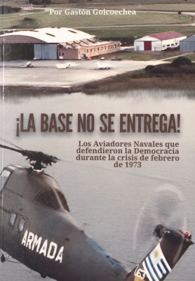 ¡La base no se entrega! : los aviadores navales que defendieron la democracia durante la crisis de febrero de 1973