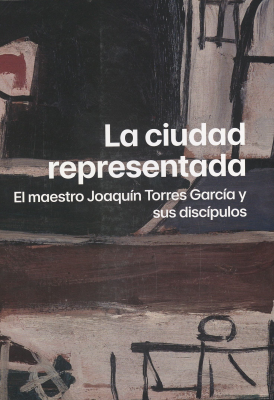 La ciudad representada : el maestro Joaquín Torres García y sus discípulos