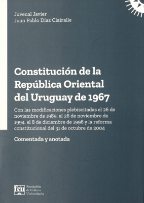 Constituci&oacute;n de la Rep&uacute;blica Oriental del Uruguay de 1967 : con la modificaciones plebiscitadas el 26 de noviembre de 1989, el 26 de noviembre de 1994, el 8 de diciembre de 1996 y la reforma constitucional del 31 de octubre de 2004 : comentada y anotada