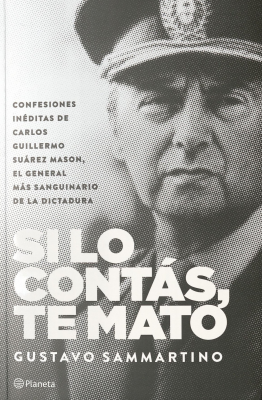 Si lo cont&aacute;s, te mato : confesiones in&eacute;ditas de Carlos Guillermo Su&aacute;rez Mason, el general m&aacute;s sanguinario de la dictadura