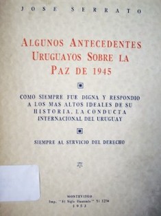 Algunos antecedentes uruguayos sobre la paz de 1945 : como siempre fue digna y respondió a los mas altos ideales de su historia, la conducta internacional del Uruguay : siempre al servicio del derecho