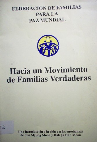 Hacia un movimiento de familias verdaderas : una introducción a la vida y a las enseñanzas de Sun Myung Moon y Hak Ja Han Moon