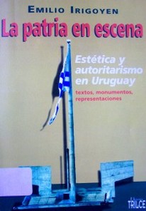 La patria en escena : estética y autoritarismo en Uruguay : textos, monumentos, representaciones