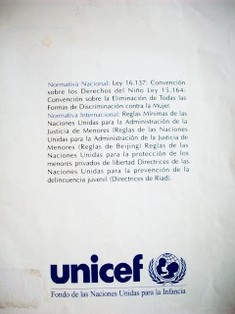 Normativa Nacional : Ley 16.137 : Convención sobre los Derechos del Niño Ley 15.164 : Convención sobre la Eliminación de Todas las Formas de Discriminación contra la Mujer : Normativa Internacional : Reglas Mínimas de las Naciones Unidas para la administración de la Justicia de Menores (Reglas de Beijing) : Reglas de las Naciones Unidas para la protección de menores privados de libertad : Directrices de las Naciones Unidas para la prevención de la delincuencia juvenil (Directrices de Riad)