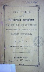 Estudio sobre la prescripción considerada como medio de adquirir entre naciones : tesis presentada para obtener el grado de doctor en Jurisprudencia