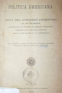 Política americana : nota del gobierno argentino al de Colombia estableciendo los principios de derecho internacional sostenidos por la República Argentina desde la proclamación de su independencia