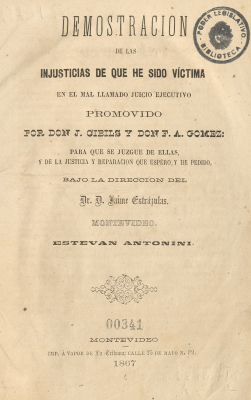 Demostración de las injusticias de que he sido víctima en el mal llamado juicio ejecutivo promovido por Don J. Cibils y Don F. A. Gómez : para que se juzgue de ellas, y de la justicia y reparación y que espero y he pedido bajo la dirección del Dr. D. Jaime Estrázulas