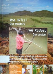 Wa Wiizi - Wa Kaduzu = Our territory - Our custom : customary use of biological resources and related traditional practices within Wapichan territory in Guyana : an indigenous case study