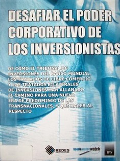 Desafiar el poder corporativo de los inversionistas : de cómo el Tribunal de Inversiones del Banco Mundial, los tratados de libre comercio y los tratados bilaterales de inversiones han allanado el camino para una nueva era de predominio...