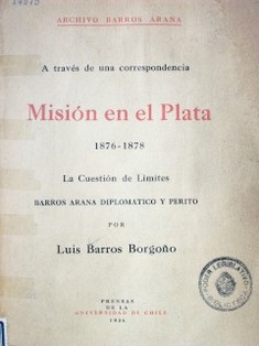 Misión en el Plata 1876-1878 : la Cuestión de Límites : Barros Arana diplomático y perito a través de una correspondencia