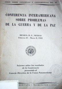 Conferencia interamericana sobre problemas de la guerra y de la paz : Mexico, D. F. Mexico, febrero 21-marzo8, 1945 : informe sobre los resultados de la Conferencia presentado al Consejo Directivo de la Unión Panamericana