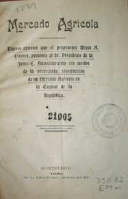 Mercado agrícola : ligeros apuntes que el proponente Mayo A. Estévez, presenta al Sr. Presidente de la Junta E.Administrativa con motivo de la proyectada construcción de un Mercado Agrícola en la Capital de la República