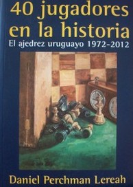 40 jugadores en la historia : el ajedrez uruguayo 1972-2012