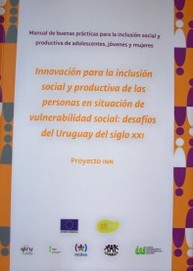 Innovación para la inclusión social y productiva de las personas en situación de vulnerabilidad social : desafíos del Uruguay del siglo XXI : proyecto INN : manual de buenas prácticas para la inclusión social y productiva de adolescentes, jóvenes y mujeres