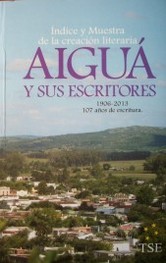 Aiguá y sus escritores : índice y muestra de la creación literaria : 1906-2013 : 107 años de escritura