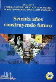 Setenta años construyendo futuro : 1945-2015 : Federación Uruguaya de Magisterio-Trabajadores de Educación Primaria