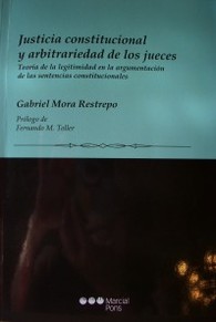 Justicia constitucional y arbitrariedad de los jueces : teoría de la legitimidad en la argumentación de las sentencias constitucionales