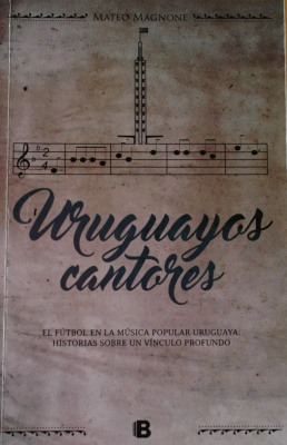 Uruguayos cantores : el fútbol en la música popular uruguaya : historias sobre un vínculo profundo