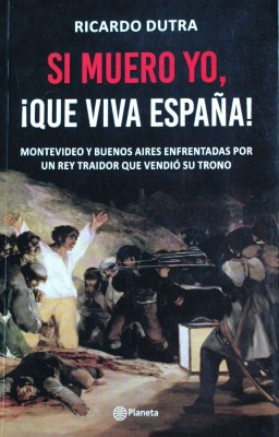 Si muero yo, ¡que viva España! : Montevideo y Buenos Aires enfrentadas por un rey traidor que vendió su trono