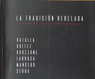 La tradición rebelada : arte abstracto uruguayo : Batalla, Brítez, Bruzzone, Larrosa, Mancebo, Serra