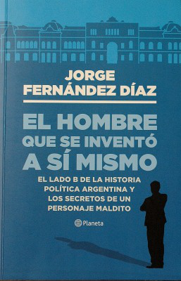 El hombre que se inventó a sí mismo : el lado B de la historia política argentina y los secretos de un personaje maldito